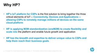© Copyright 2012 Hewlett-Packard Development Company, L.P. The information contained herein is subject to change without notice.27
Why HP?
• HP’s IoT platform for CSPs is the first solution to bring together the three
critical elements of IoT -- Connectivity, Devices and Applications --
allowing CSPs to remotely manage millions of devices on the same
cloud platform
• HP is applying M2M standardization (oneM2M) to create flexibility and
scale into the platform and enable future growth and application
• HP has the breadth and expertise to deliver unique value to CSPs and
help them reach their business goals
 