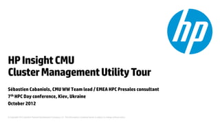 HP Insight CMU
Cluster Management Utility Tour
Sébastien Cabaniols, CMU WW Team lead / EMEA HPC Presales consultant
7th HPC Day conference, Kiev, Ukraine
October 2012

© Copyright 2012 Hewlett-Packard Development Company, L.P. The information contained herein is subject to change without notice.
 