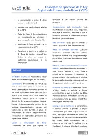 Conceptos de aplicación de la Ley
                                               Orgánica de Protección de Datos (LOPD)


   >       La comunicación o cesión de datos                               revelación    a   una        persona     distinta     del
           cuando no esté autorizada                                       interesado.

   >       No cesar en el uso ilegítimo a petición                         Consentimiento         del      interesado:         Toda
           de la AEPD                                                      manifestación de voluntad, libre, inequívoca,
                                                                           específica e informada, mediante la que el
   >       Tratar los datos de forma ilegítima o
                                                                           interesado consienta el tratamiento de datos
           con   menosprecio         de      principios    y
                                                                           personales que le conciernen.
           garantías que les sean de aplicación
                                                                           Dato disociado: aquél que no permite la
   >       No atender de forma sistemática a los
                                                                           identificación de un afectado o interesado.
           requerimientos de la AEPD
                                                                           Datos   de     carácter       personal:        Cualquier
   >       Transferencia temporal o definitiva
                                                                           información numérica, alfabética, gráfica,
           de datos de carácter personal con
                                                                           fotográfica, acústica o de cualquier otro tipo
           destino     a    países     sin     niveles    de
                                                                           concerniente a personas físicas identificadas o
           protección        equiparables,         o      sin
                                                                           identificables.
           autorización
                                                                           Datos de carácter personal relacionados con
                                                                           la salud: las informaciones concernientes a la
 GLOSARIO
                                                                           salud pasada, presente y futura, física o
                                                                           mental, de un individuo. En particular, se
Afectado o interesado: Persona física titular                              consideran datos relacionados con la salud de
de los datos que sean objeto del tratamiento.                              las personas los referidos a su porcentaje de
                                                                           discapacidad y a su información genética.
Cancelación: Procedimiento en virtud del
cual el responsable cesa en el uso de los                                  Destinatario o cesionario: la persona física o
datos. La cancelación implicará el bloqueo de                              jurídica,    pública     o     privada     u     órgano
los datos, consistente en la identificación y                              administrativo, al que se revelen los datos.
reserva de los mismos con el fin de impedir su                             Podrán ser también destinatarios los entes sin
tratamiento      excepto        para      su    puesta     a               personalidad jurídica que actúen en el tráfico
disposición de las Administraciones públicas,                              como sujetos diferenciados.
Jueces y Tribunales, para la atención de las
                                                                           Encargado del tratamiento: La persona física
posibles      responsabilidades              nacidas      del
                                                                           o jurídica, pública o privada, u órgano
tratamiento y sólo durante el plazo de
                                                                           administrativo que, solo o conjuntamente con
prescripción     de        dichas    responsabilidades.
                                                                           otros, trate datos personales por cuenta del
Transcurrido ese plazo deberá procederse a la
                                                                           responsable del tratamiento o del responsable
supresión de los datos.
                                                                           del   fichero,    como       consecuencia        de    la
Cesión       o       comunicación             de       datos:              existencia de una relación jurídica que le
Tratamiento       de       datos     que       supone     su               vincula con el mismo y delimita el ámbito de



                                                                11 de 14
 