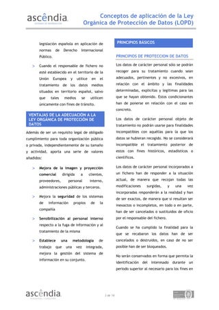 Conceptos de aplicación de la Ley
                                           Orgánica de Protección de Datos (LOPD)


       legislación española en aplicación de                         PRINCIPIOS BÁSICOS
       normas      de    Derecho       Internacional
       Público.                                                      PRINCIPIOS DE PROTECCION DE DATOS

   >   Cuando el responsable de fichero no                           Los datos de carácter personal sólo se podrán

       esté establecido en el territorio de la                       recoger para su tratamiento cuando sean

       Unión      Europea      y     utilice    en    el             adecuados, pertinentes y no excesivos, en

       tratamiento       de    los    datos     medios               relación con el ámbito y las finalidades

       situados en territorio español, salvo                         determinadas, explicitas y legitimas para las

       que     tales      medios        se      utilicen             que se hayan obtenido. Estos condicionantes

       únicamente con fines de tránsito.                             han de ponerse en relación con el caso en
                                                                     concreto.
 VENTAJAS DE LA ADECUACIÓN A LA
 LEY ORGÁNICA DE PROTECCIÓN DE                                       Los datos de carácter personal objeto de
 DATOS                                                               tratamiento no podrán usarse para finalidades
Además de ser un requisito legal de obligado                         incompatibles con aquéllas para la que los
cumplimiento para toda organización pública                          datos se hubieran recogido. No se considerará
o privada, independientemente de su tamaño                           incompatible el tratamiento posterior de
y actividad, aporta una serie de valores                             estos con fines históricos, estadísticos o
añadidos:                                                            científicos.

   >   Mejora de la imagen y proyección                              Los datos de carácter personal incorporados a

       comercial         dirigida      a       clientes,             un fichero han de responder a la situación

       proveedores,           personal         interno,              actual, de manera que recojan todas las

       administraciones públicas y terceros.                         modificaciones     surgidas,      y    una      vez
                                                                     incorporadas responderán a la realidad y han
   >   Mejora la seguridad de los sistemas
                                                                     de ser exactos, de manera que si resultan ser
       de    información           propios      de    la
                                                                     inexactos o incompletos, en todo o en parte,
       compañía
                                                                     han de ser cancelados o sustituidos de oficio
   >   Sensibilización al personal interno                           por el responsable del fichero.
       respecto a la fuga de información y al
                                                                     Cuando se ha cumplido la finalidad para la
       tratamiento de la misma
                                                                     que se recabaron los datos han de ser
   >   Establece        una        metodología       de              cancelados o destruidos, en caso de no ser
       trabajo     que     una       vez     integrada,              posible han de ser bloqueados.
       mejora la gestión del sistema de
                                                                     No serán conservados en forma que permita la
       información en su conjunto.
                                                                     identificación   del   interesado     durante   un
                                                                     periodo superior al necesario para los fines en




                                                           3 de 14
 