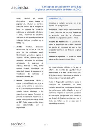 Conceptos de aplicación de la Ley
                                          Orgánica de Protección de Datos (LOPD)


    fiscal;        cláusulas         en       correos                DERECHOS ARCO
    electrónicos       y    avisos        legales    en
                                                                     Aplicables a cualquier persona, con o sin
    páginas web, informar por escrito a
                                                                     relación con la organización
    cualquier persona de la recogida de
    datos en procesos de formación,                                  Derecho de Acceso. Obliga al Responsable de
    análisis de la satisfacción del cliente                          Fichero a informar por escrito y disponer de
    u   otros,     establecer        la    señalética                un   protocolo     para   dar   la   información
    adecuada en procesos de grabación de                             solicitada en un plazo no superior a 1 mes.
    imágenes (indicada y regulada por la
                                                                     Derecho de Rectificación y Cancelación.
    LOPD), etc.
                                                                     Obliga al Responsable de Fichero a informar
>   Medidas          Técnicas.             Establecer                por escrito al interesado de que se han
    restricciones de acceso a DCP por                                cancelado/rectificado sus datos en un plazo
    parte     de     los        empleados,        exigir             de 10 días.
    identificación y mantener registro de
                                                                     Derecho de Oposición. El interesado puede
    accesos a los DCP, realizar copias de
                                                                     oponerse al tratamiento de sus datos.
    seguridad, protección de servidores,
    contratación           de     programas          de
    antivirus, firewalls u otros, enviar
                                                                     Los requerimientos mínimos en lo que se
    nóminas cifradas, contraseñas con
                                                                     refiere a las medidas de seguridad vienen
    caducidad, bloqueo de equipo ante la
                                                                     desarrollados en el Real Decreto 1720/2007,
    introducción           de      reiterada         de
                                                                     de 21 de diciembre, por el que se aprueba el
    contraseña errónea, etc.
                                                                     Reglamento de Desarrollo de la LOPD.
>   Medidas        Organizativas.          Definir    y
                                                                     Tanto el Responsable del Fichero, como el
    asignar responsabilidades en torno al
                                                                     Encargado     de    Tratamiento,     así   como
    equipo en lo relativo al tratamiento
                                                                     cualquier persona que intervenga en cualquier
    de DCP, establecer procedimientos de
                                                                     fase del proceso, están obligados al secreto
    trabajo      interno        ajustados      a     los
                                                                     profesional respecto de los mismos y al deber
    requerimientos legales, formación al
                                                                     de guardarlos, obligaciones que subsistirán
    personal manteniendo registro de la
                                                                     aun después de finalizar sus relaciones con el
    misma, registro de entradas y salidas
                                                                     titular del fichero o, en su caso, con el
    de DCP. Todas estas medidas deben
                                                                     responsable del mismo.
    estar        documentadas               por       la
    organización.




                                                           5 de 14
 