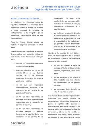 Conceptos de aplicación de la Ley
                                             Orgánica de Protección de Datos (LOPD)


NIVELES DE SEGURIDAD APLICABLES                                                  competencias.       De      igual   modo,
                                                                                 aquellos de los que sean responsables
Se establecen tres diferentes niveles de
                                                                                 las mutuas de accidentes de trabajo y
seguridad, atendiendo a la naturaleza de la
                                                                                 enfermedades     profesionales      de   la
información tratada, en relación con la mayor
                                                                                 Seguridad Social,
o   menor       necesidad        de     garantizar      la
confidencialidad      y     la    integridad      de   la                 >      que contengan un conjunto de datos
información, clasificándolos según los tres                                      de carácter personal que ofrezcan una
siguientes tipos:                                                                definición de las características o de
                                                                                 la personalidad de los ciudadanos y
Todos     los   ficheros     deberán         adoptar   las
                                                                                 que permitan evaluar determinados
medidas de seguridad calificadas de nivel
                                                                                 aspectos de la personalidad o del
básico.
                                                                                 comportamiento de los mismos.
Deberán implantarse, además de las medidas
                                                                       Además de las medidas de nivel básico y
de seguridad de nivel básico, las medidas de
                                                                       medio, las medidas de nivel alto se aplicarán
nivel medio, en los ficheros que contengan
                                                                       en los siguientes ficheros o tratamientos de
datos:
                                                                       datos de carácter personal:
    >     relativos a la comisión de infracciones
                                                                          >      los que se refieran a datos de
          administrativas o penales,
                                                                                 ideología, afiliación sindical, religión,
    >     cuyo funcionamiento se rija por el                                     creencias, origen racial, salud o vida
          artículo    29    de    la    Ley     Orgánica                         sexual,
          15/1999,     de        13     de     diciembre
                                                                          >      los que contengan o se refieran a
          (prestación de servicios de solvencia
                                                                                 datos recabados para fines policiales
          patrimonial y crédito),
                                                                                 sin consentimiento de las personas
    >     de    los    que       sean        responsables                        afectadas,
          Administraciones        tributarias      y   se
                                                                          >      que contengan datos derivados de
          relacionen con el ejercicio de sus
                                                                                 actos de violencia de género.
          potestades tributarias,
                                                                       A los ficheros de los que sean responsables los
    >     de los que sean responsables las
                                                                       operadores      que     presten       servicios    de
          entidades financieras para finalidades
                                                                       comunicaciones electrónicas disponibles al
          relacionadas con la prestación de
                                                                       público     o   exploten      redes    públicas    de
          servicios financieros,
                                                                       comunicaciones electrónicas respecto a los
    >     de los que sean responsables las                             datos de tráfico y a los datos de localización,
          Entidades        Gestoras      y      Servicios              se aplicarán, además de las medidas de
          Comunes de la Seguridad Social y se                          seguridad de nivel básico y medio, la medida
          relacionen con el ejercicio de sus                           de seguridad de nivel alto relativa al registro



                                                             6 de 14
 
