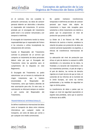 Conceptos de aplicación de la Ley
                                            Orgánica de Protección de Datos (LOPD)


en   el    contrato.        Una    vez     cumplida     la             No       podrán   realizarse      transferencias
prestación contractual, los datos de carácter                          temporales ni definitivas de datos de carácter
personal deberán ser destruidos o devueltos                            personal    que   hayan    sido     objeto   de
al responsable del tratamiento. El servicio                            tratamiento o hayan sido recogidos para
prestado por el encargado del tratamiento                              someterlos a dicho tratamiento con destino a
podrá tener o no carácter remunerado y ser                             países que no proporcionen el nivel de
temporal o indefinido.                                                 protección que presta la LOPD.

El encargado de tratamiento tendrá la misma                            La Orden de 2 de Febrero de 1995, del
responsabilidad que el responsable del fichero                         Ministerio de Justicia e Interior, establece la
si los comunica o utiliza incumpliendo las                             relación de países con protección de datos de
estipulaciones del contrato.                                           carácter personal equiparable a la española, a
                                                                       efectos de transferencia internacional de
Cuando     el   Responsable          del   Tratamiento
                                                                       datos.
contrate la prestación de un servicio que
comporte un tratamiento de datos personales                            La adecuación del nivel de protección que
deberá velar por que el Encargado del                                  ofrece el país de destino lo evaluará la AEPD
Tratamiento reúna las garantías para el                                atendiendo a la naturaleza de los datos, la
cumplimiento     de         lo    dispuesto     en    este             finalidad y la duración del tratamiento o de
Reglamento.                                                            los tratamientos previstos, el país de origen y
                                                                       el país de destino, las normas de derecho
El Encargado del Tratamiento no podrá
                                                                       vigentes en el país tercero de que se trate, el
subcontratar con un tercero la realización de
                                                                       contenido de los informes de la Comisión de
ningún      tratamiento           que      le    hubiera
                                                                       la Unión Europea, así como las normas
encomendado            el         Responsable          del
                                                                       profesionales y las medidas de seguridad en
Tratamiento, salvo que hubiera obtenido de
                                                                       vigor en dichos países.
éste autorización para ello. En este caso, la
contratación se efectuará siempre en nombre                            La transferencia de datos a países que no
y    por    cuenta          del     Responsable        del             tengan un nivel de seguridad equivalente al
Tratamiento.                                                           español está prohibida, salvo que lo autorice
                                                                       el Director de la AEPD.

TRANSFERENCIAS INTERNACIONALES

Se define transferencia internacional de datos
como el transporte de datos entre sistemas
informáticos     por         cualquier      medio      de
transporte, así como de datos por correo o
por cualquier otro medio convencional.




                                                             9 de 14
 