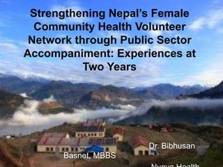 Strengthening Nepal’s Female
  Community Health Volunteer
 Network through Public Sector
Accompaniment: Experiences at
           Two Years




                     Dr. Bibhusan
      Basnet, MBBS
 