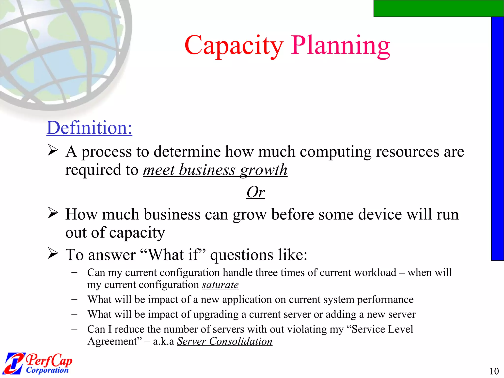 Capacity  Planning Definition:   A process to determine how much computing resources are required to  meet business growth Or How much business can grow before some device will run out of capacity To answer “What if” questions like: Can my current configuration handle three times of current workload – when will my current configuration  saturate What will be impact of a new application on current system performance What will be impact of upgrading a current server or adding a new server Can I reduce the number of servers with out violating my “Service Level Agreement” – a.k.a  Server Consolidation 