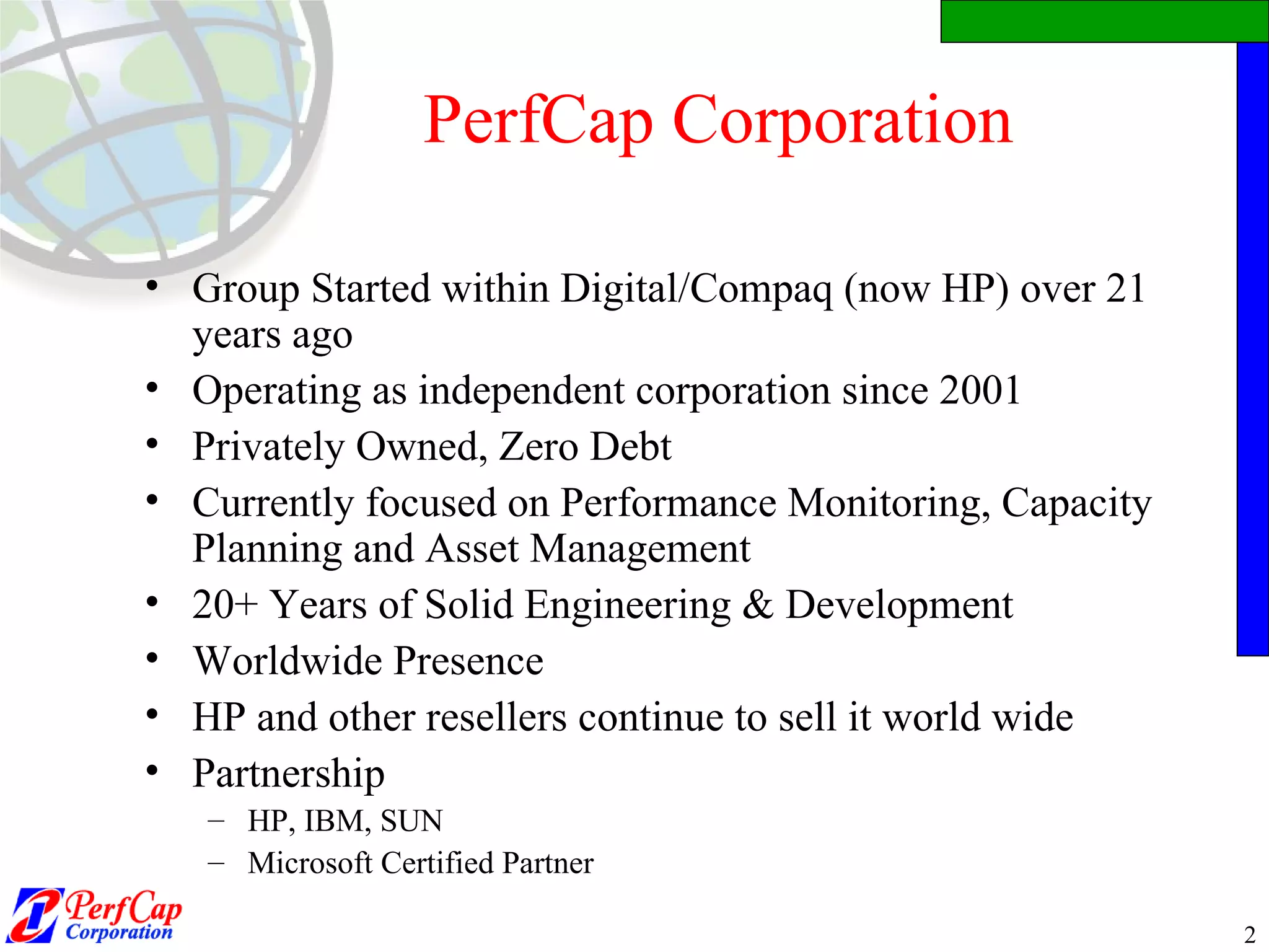 PerfCap Corporation Group Started within Digital/Compaq (now HP) over 21 years ago Operating as independent corporation since 2001 Privately Owned, Zero Debt Currently focused on Performance Monitoring, Capacity Planning and Asset Management 20+ Years of Solid Engineering & Development Worldwide Presence HP and other resellers continue to sell it world wide Partnership HP, IBM, SUN Microsoft Certified Partner 