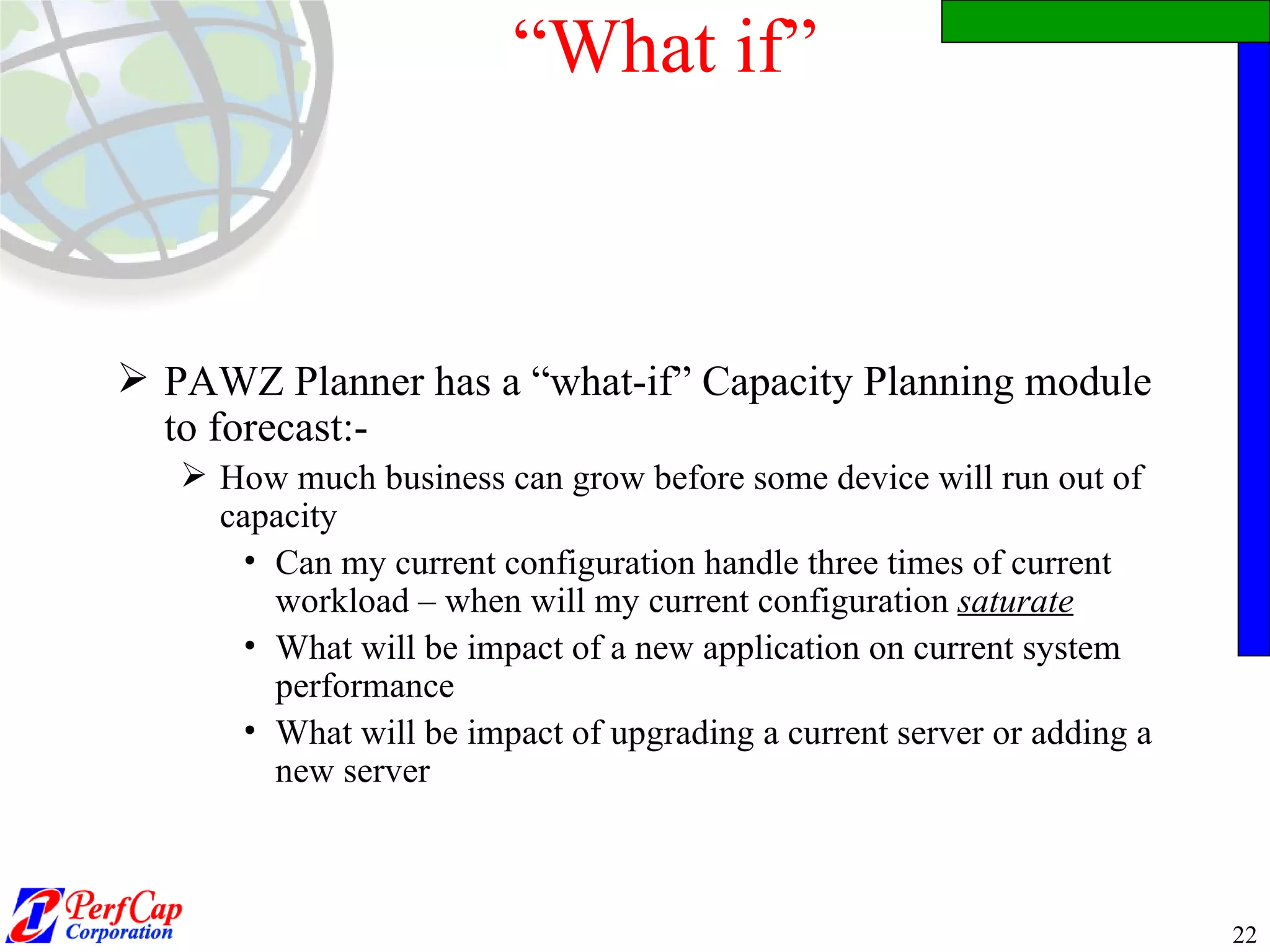 “ What if” PAWZ Planner has a “what-if” Capacity Planning module to forecast:- How much business can grow before some device will run out of capacity Can my current configuration handle three times of current workload – when will my current configuration  saturate What will be impact of a new application on current system performance What will be impact of upgrading a current server or adding a new server 