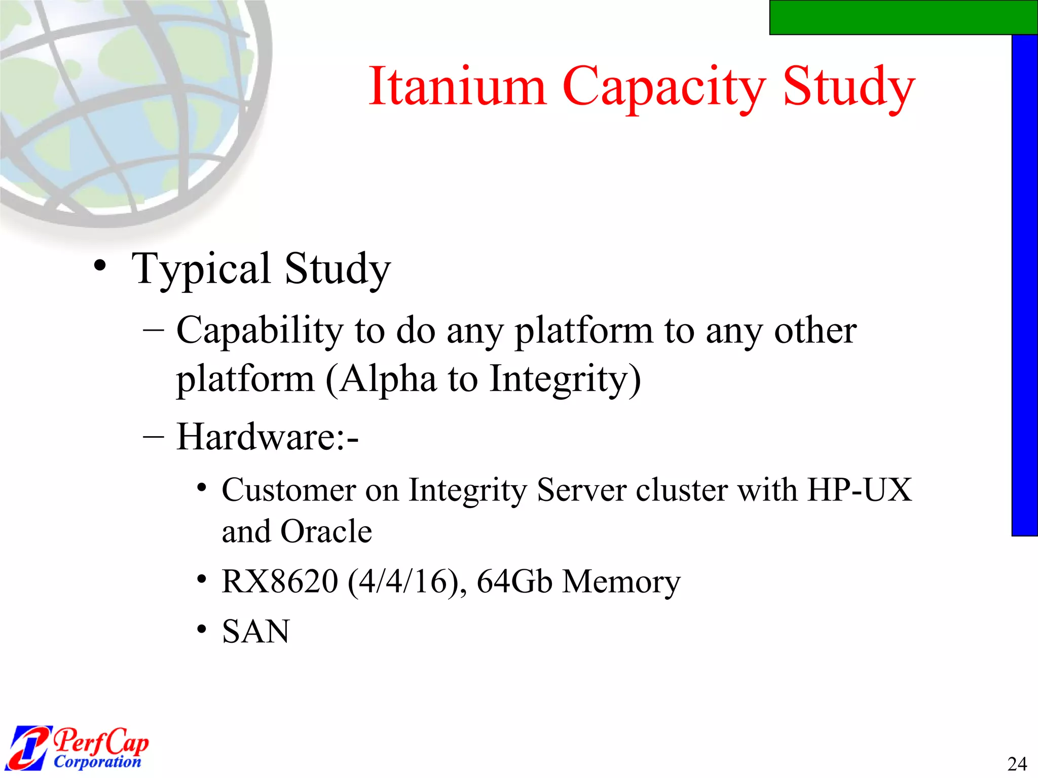 Itanium Capacity Study Typical Study Capability to do any platform to any other platform (Alpha to Integrity) Hardware:- Customer on Integrity Server cluster with HP-UX and Oracle RX8620 (4/4/16), 64Gb Memory SAN  