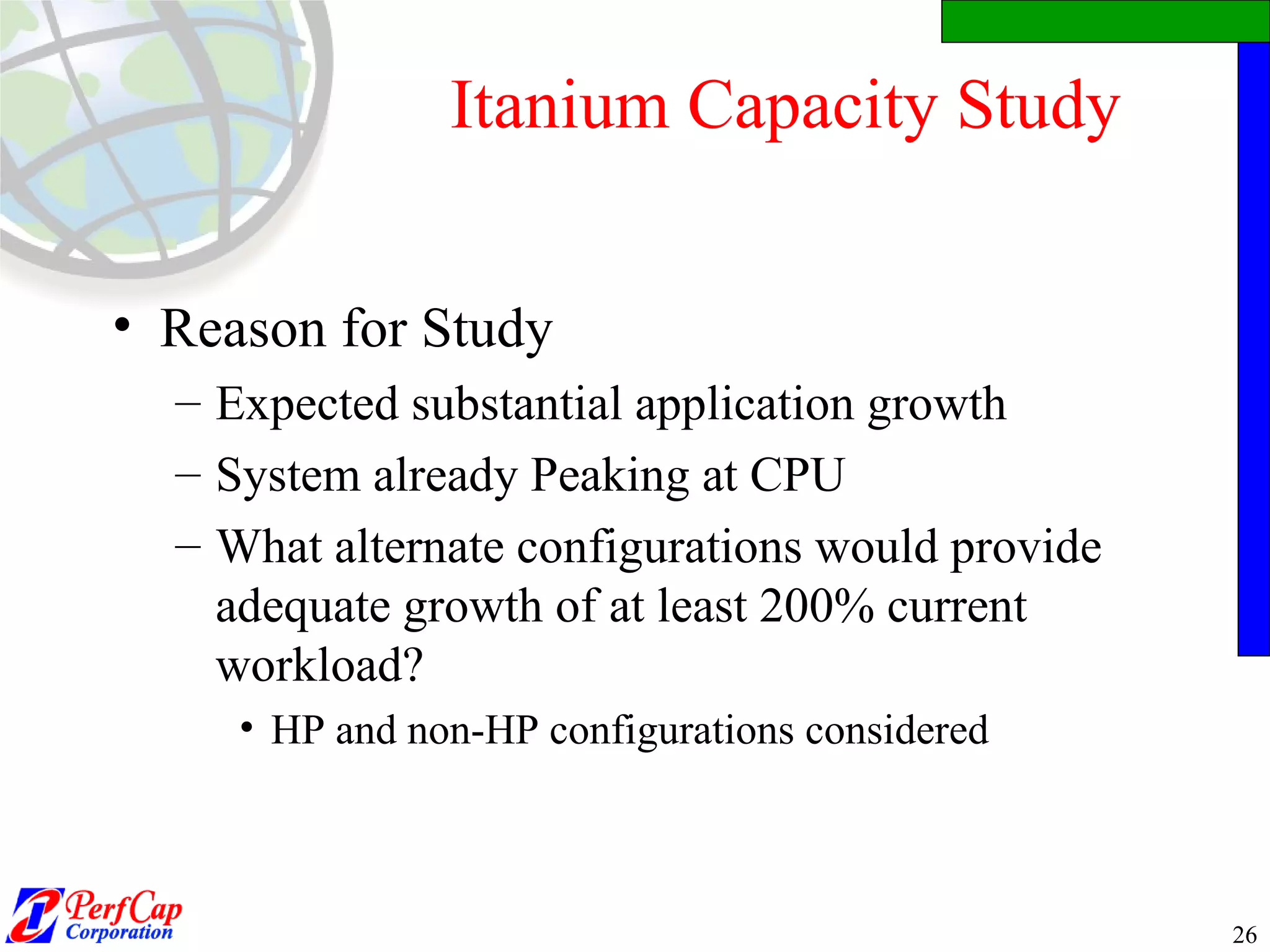 Itanium Capacity Study Reason for Study Expected substantial application growth System already Peaking at CPU What alternate configurations would provide adequate growth of at least 200% current workload? HP and non-HP configurations considered 