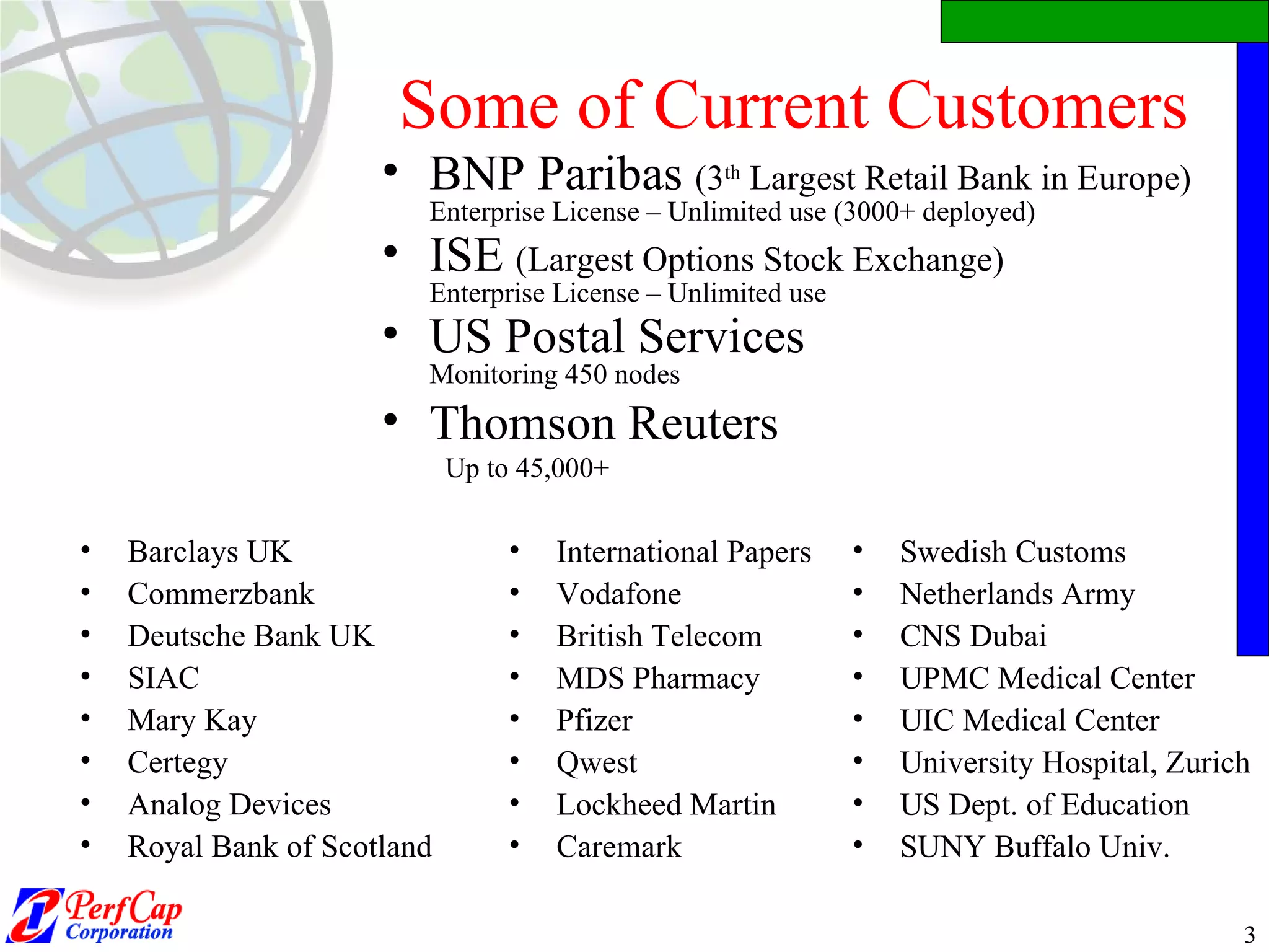 Some of Current Customers Barclays UK Commerzbank  Deutsche Bank UK SIAC Mary Kay  Certegy Analog Devices Royal Bank of Scotland BNP Paribas  (3 th  Largest Retail Bank in Europe)   Enterprise License – Unlimited use (3000+ deployed)  ISE  (Largest Options Stock Exchange) Enterprise License – Unlimited use  US Postal Services Monitoring 450 nodes Thomson Reuters Up to 45,000+ International Papers  Vodafone British Telecom MDS Pharmacy Pfizer Qwest  Lockheed Martin Caremark Swedish Customs Netherlands Army CNS Dubai UPMC Medical Center UIC Medical Center University Hospital, Zurich US Dept. of Education SUNY Buffalo Univ. 