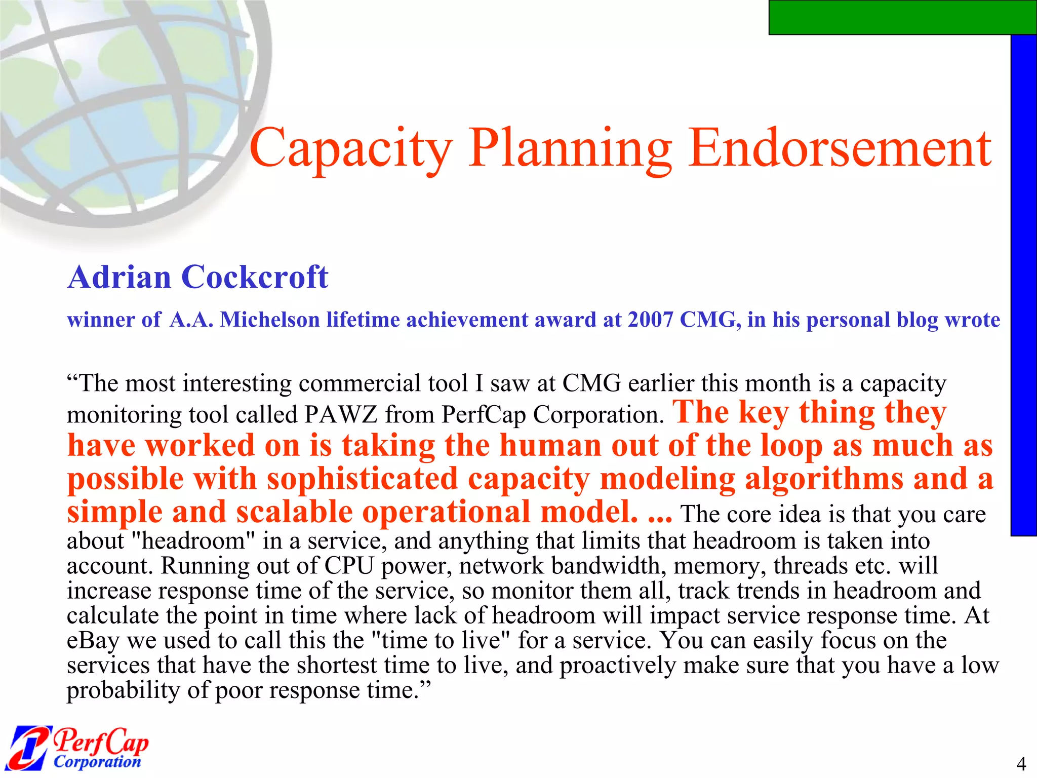 Capacity Planning Endorsement Adrian Cockcroft  winner of   A.A. Michelson lifetime achievement award at 2007 CMG, in his personal blog wrote  “ The most interesting commercial tool I saw at CMG earlier this month is a capacity monitoring tool called PAWZ from PerfCap Corporation.  The key thing they have worked on is taking the human out of the loop as much as possible with sophisticated capacity modeling algorithms and a simple and scalable operational model. ...  The core idea is that you care about &quot;headroom&quot; in a service, and anything that limits that headroom is taken into account. Running out of CPU power, network bandwidth, memory, threads etc. will increase response time of the service, so monitor them all, track trends in headroom and calculate the point in time where lack of headroom will impact service response time. At eBay we used to call this the &quot;time to live&quot; for a service. You can easily focus on the services that have the shortest time to live, and proactively make sure that you have a low probability of poor response time.” 