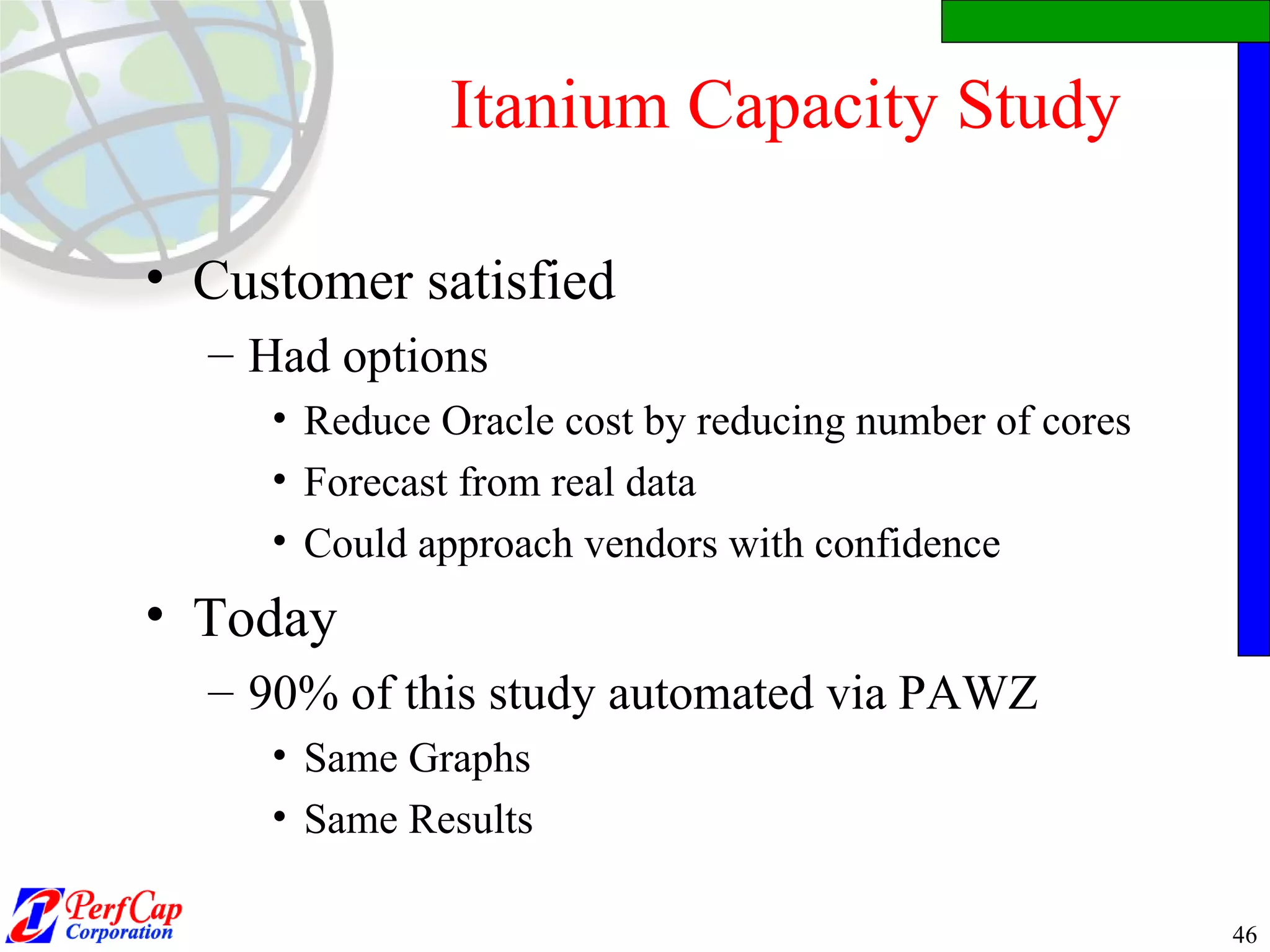 Itanium Capacity Study Customer satisfied Had options Reduce Oracle cost by reducing number of cores Forecast from real data Could approach vendors with confidence Today 90% of this study automated via PAWZ Same Graphs Same Results 