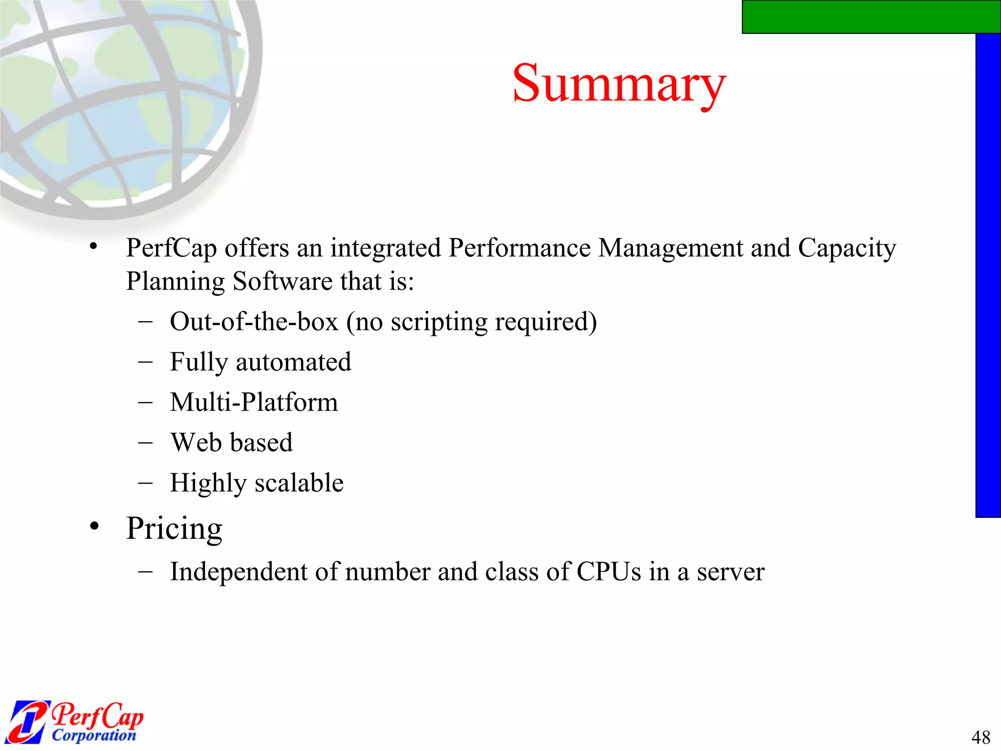 Summary PerfCap offers an integrated Performance Management and Capacity Planning Software that is: Out-of-the-box (no scripting required) Fully automated Multi-Platform Web based Highly scalable Pricing  Independent of number and class of CPUs in a server 