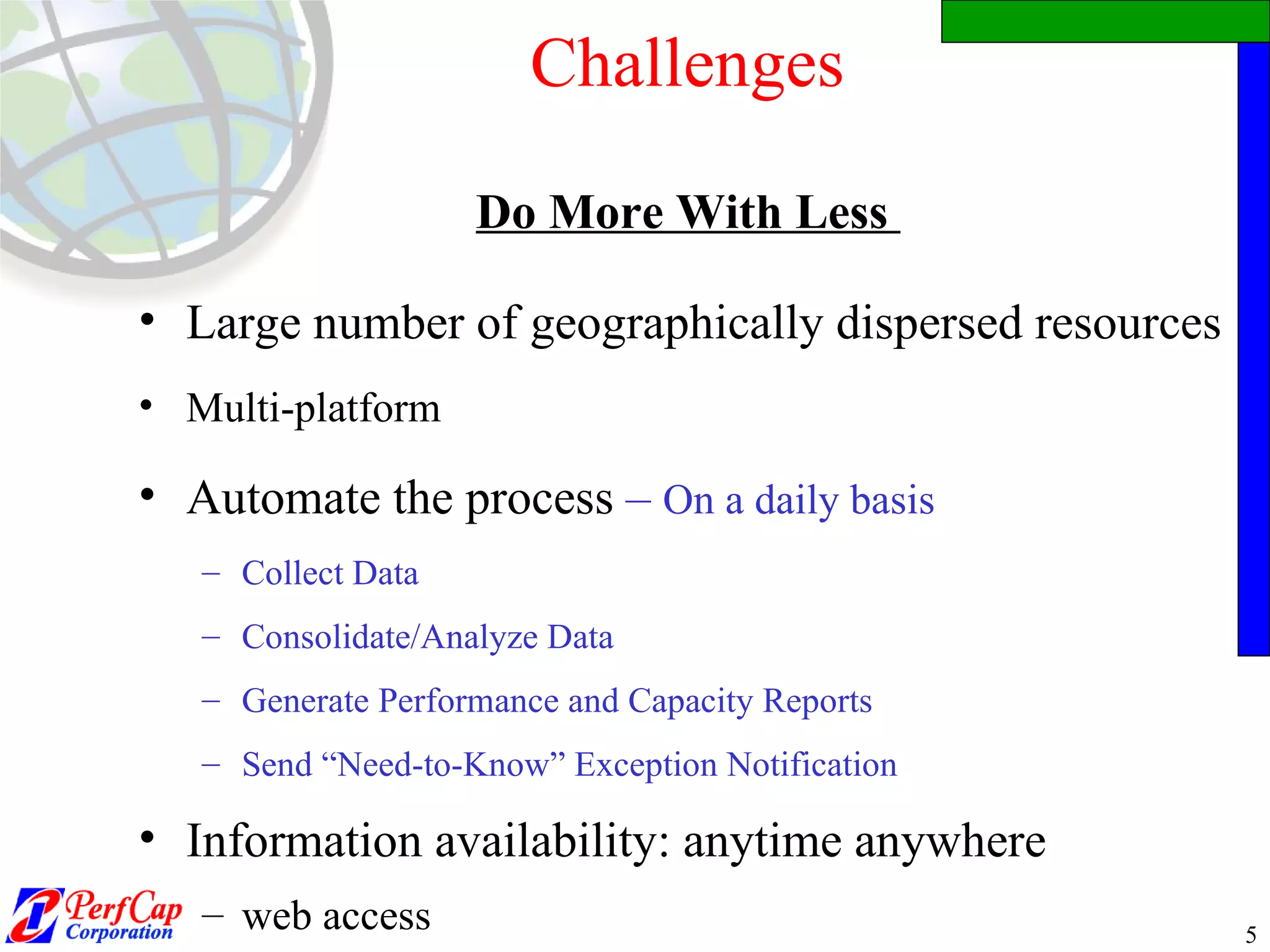 Challenges Do More With Less  Large number of geographically dispersed resources Multi-platform Automate the process  –   On a daily basis Collect Data Consolidate/Analyze Data Generate Performance and Capacity Reports Send “Need-to-Know” Exception Notification  Information availability: anytime anywhere  web access 