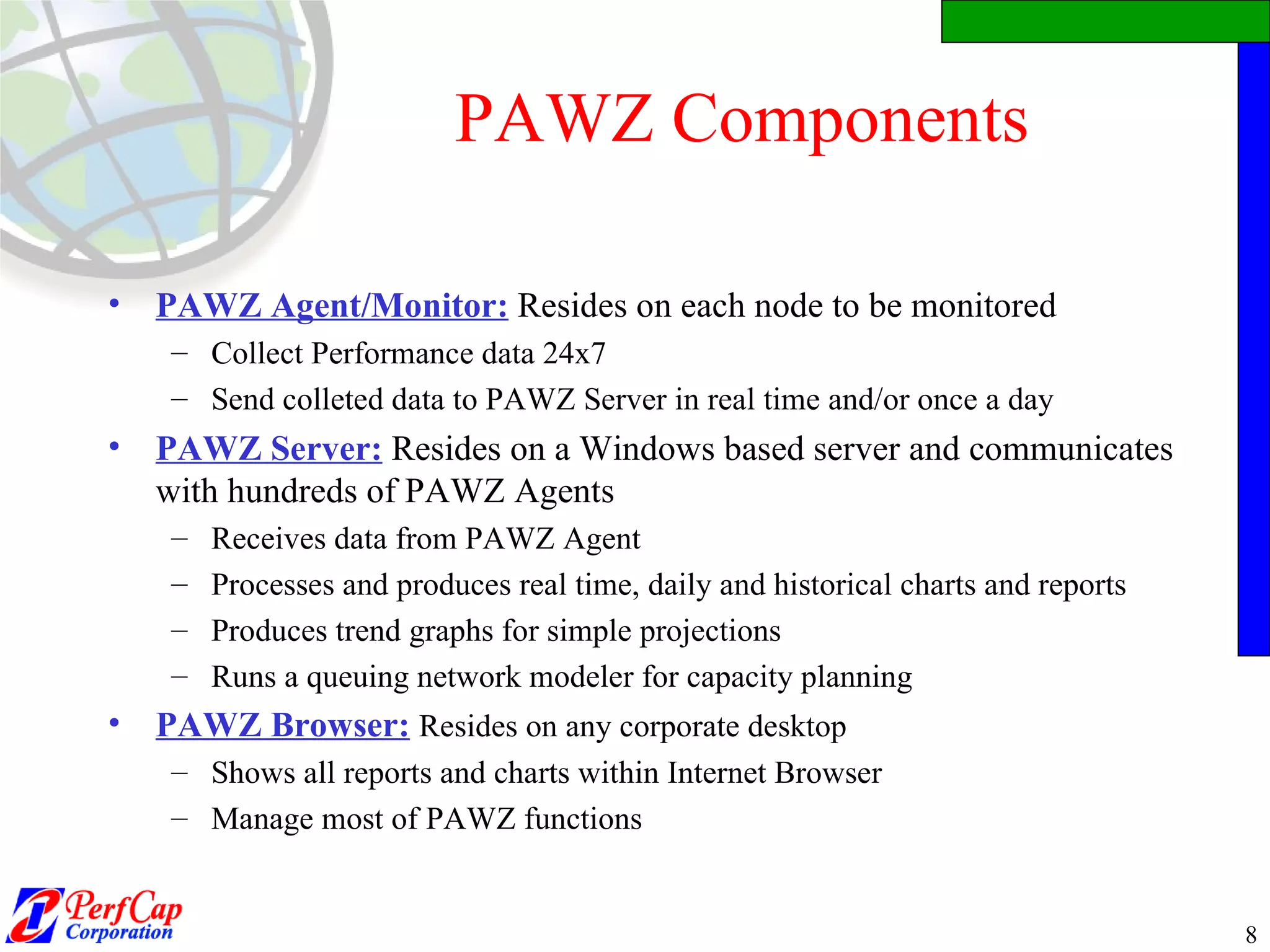 PAWZ Components PAWZ Agent/Monitor:   Resides on each node to be monitored Collect Performance data 24x7 Send colleted data to PAWZ Server in real time and/or once a day PAWZ Server:   Resides on a Windows based server and communicates with hundreds of PAWZ Agents Receives data from PAWZ Agent  Processes and produces real time, daily and historical charts and reports Produces trend graphs for simple projections Runs a queuing network modeler for capacity planning PAWZ Browser:   Resides on any corporate desktop Shows all reports and charts within Internet Browser Manage most of PAWZ functions 