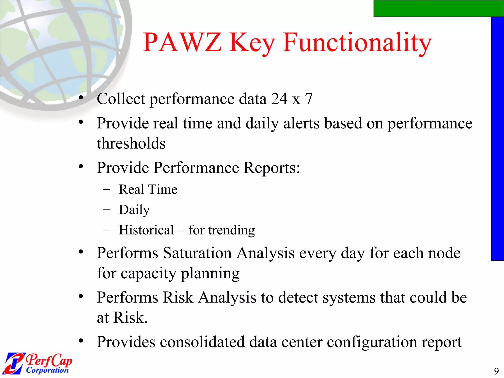 PAWZ Key Functionality Collect performance data 24 x 7 Provide real time and daily alerts based on performance thresholds  Provide Performance Reports: Real Time Daily Historical – for trending Performs Saturation Analysis every day for each node for capacity planning Performs Risk Analysis to detect systems that could be at Risk. Provides consolidated data center configuration report 