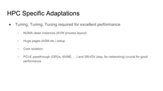 HPC Specific Adaptations
● Tuning, Tuning, Tuning required for excellent performance
○ NUMA clean instances (KVM process layout)
○ Huge pages (KSM etc.) setup
○ Core isolation
○ PCI-E passthrough (GPUs, NVME, …) and SR-IOV (esp. for networking) crucial for good
performance
 