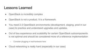 Lessons Learned
● OpenStack is incredibly complex
● OpenStack is not a product. It is a framework.
● You need 2-3 OpenStack environments (development, staging, prod in our
case) to practice and understand upgrades and updates.
● Out of box experience and scalability for certain OpenStack subcomponents
is not optimal and should be considered more of a reference implementation
○ Consider plugging in real hardware here
● Cloud networking is really hard (especially in our case)
 