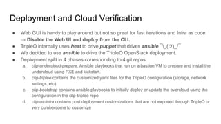 Deployment and Cloud Verification
● Web GUI is handy to play around but not so great for fast iterations and Infra as code.
→ Disable the Web UI and deploy from the CLI.
● TripleO internally uses heat to drive puppet that drives ansible ¯_(ツ)_/¯
● We decided to use ansible to drive the TripleO OpenStack deployment.
● Deployment split in 4 phases corresponding to 4 git repos:
a. clip-undercloud-prepare: Ansible playbooks that run on a bastion VM to prepare and install the
undercloud using PXE and kickstart.
b. clip-tripleo contains the customized yaml files for the TripleO configuration (storage, network
settings, etc)
c. clip-bootstrap contains ansible playbooks to initially deploy or update the overcloud using the
configuration in the clip-tripleo repo
d. clip-os-infra contains post deployment customizations that are not exposed through TripleO or
very cumbersome to customize
 