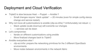 Deployment and Cloud Verification
● TripleO is slow because Heat → Puppet → Ansible !!
○ Small changes require “stack update” → 20 minutes (even for simple config stanza
change and service restart).
● Why not move all customizations to ansible (clip-os-infra) ? Unfortunately not robust :-(
○ Stack update (scale down/up) will overwrite our changes
○ → services can be down
● Let’s compromise:
○ Iterate on different customizations using ansible
○ Move finalized changes back to TripleO
● Ansible everywhere else !
○ clip-aci-infra: prepare the networking primitives for the 3 different OpenStack
environments
○ Move nodes between environments in the network fabric
 