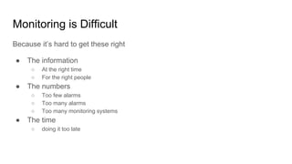 Monitoring is Difficult
Because it’s hard to get these right
● The information
○ At the right time
○ For the right people
● The numbers
○ Too few alarms
○ Too many alarms
○ Too many monitoring systems
● The time
○ doing it too late
 