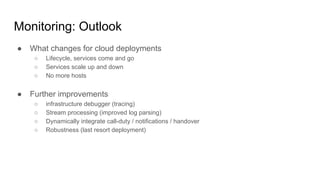 Monitoring: Outlook
● What changes for cloud deployments
○ Lifecycle, services come and go
○ Services scale up and down
○ No more hosts
● Further improvements
○ infrastructure debugger (tracing)
○ Stream processing (improved log parsing)
○ Dynamically integrate call-duty / notifications / handover
○ Robustness (last resort deployment)
 