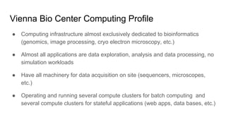 Vienna Bio Center Computing Profile
● Computing infrastructure almost exclusively dedicated to bioinformatics
(genomics, image processing, cryo electron microscopy, etc.)
● Almost all applications are data exploration, analysis and data processing, no
simulation workloads
● Have all machinery for data acquisition on site (sequencers, microscopes,
etc.)
● Operating and running several compute clusters for batch computing and
several compute clusters for stateful applications (web apps, data bases, etc.)
 