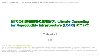 Y Masatani, National Institute of Informatics
NIIでの計算機環境の運用及び、Literate Computing
for Reproducible Infrastructure (LC4RI) について
Y Masatani
NII
What is LC4RI - ( http: //literate-computing.github.io )
It is as important to share and communicate about infrastructure design and elaborated workflows with participants as to actually automate complex operations. Literate
Computing for Reproducible Infrastructure is an approach both to describe automated operations as live code and to share predicted and reproducible outcomes among
technical and non-technical alike in the form of narrative stories. We utilize Jupyter Notebook for sharing reproducible experience. The operational engineering and DevOps
should be one of distinctive application areas for Jupyter.
第2回 HPC OPS研究会 日時：2018年7月2日 主催: 理化学研究所. 協賛: 日本マイクロソフト https://bit.riken.jp/2018/06/2nd-hpc-ops-mtg/
 