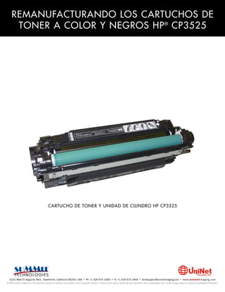 REMANUFACTURANDO LOS CARTUCHOS DE
     TONER A COLOR Y NEGROS HP ® CP3525




                                            CARTUCHO DE TONER Y UNIDAD DE CILINDRO HP CP3525




  3232 West El Segundo Blvd., Hawthorne, California 90250 USA • Ph +1 424 675 3300 • Fx +1 424 675 3400 • techsupport@uninetimaging.com • www.uninetimaging.com
© 2009 UniNet Imaging Inc. All trademark names and artwork are property of their respective owners. Product brand names mentioned are intended to show compatibility only. UniNet Imaging does not warrant downloaded information.
 