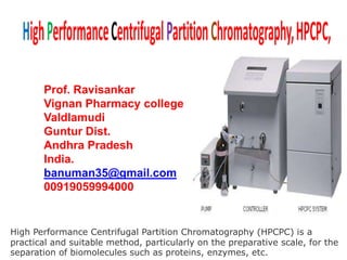 High Performance Centrifugal Partition Chromatography (HPCPC) is a
practical and suitable method, particularly on the preparative scale, for the
separation of biomolecules such as proteins, enzymes, etc.
Prof. Ravisankar
Vignan Pharmacy college
Valdlamudi
Guntur Dist.
Andhra Pradesh
India.
banuman35@gmail.com
00919059994000
 