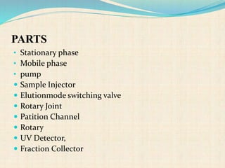 PARTS
• Stationary phase
• Mobile phase
• pump
 Sample Injector
 Elutionmode switching valve
 Rotary Joint
 Patition Channel
 Rotary
 UV Detector,
 Fraction Collector
 
