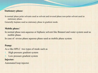 Stationary phase:
In normal phase polar solvents used as solvent and revesed phase non-polar solvent used as
stationary phase.
Generally heptane used as stationary phase in gradient mode.
Mobile phase:`
In normal phase non-aqueous or biphasic solvent like Butanol and water system used as
mobile phase.
In case of revese phase aqueous phase used as mobile phase system.
Pump:
As a like HPLC two types of mode such as
1. High pressure gradient system
2. Low pressure gradient system
Injector:
Automated loop injector.
 