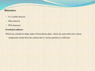 Detectors:
 Uv-vissible detector
 Mass detector
 PDA detectors
Fractional collecter:
Which are cylindrical shape made of borosilicate glass .which are used collect the various
components eluted from the column due to various partition co-efficients
 