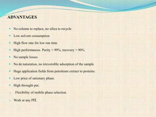ADVANTAGES
 No column to replace, no silica to recycle
 Low solvent consumption
 High flow rate for low run time
 High performances. Purity > 99%, recovery > 90%
 No sample losses
 No de naturation, no irreversible adsorption of the sample
 Huge application fields from petroleum extract to proteins.
 Low price of sationary phase.
 High throught put.
o Flexibility of mobile phase selection.
o Work at any PH.
 