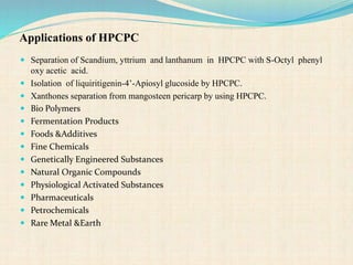 Applications of HPCPC
 Separation of Scandium, yttrium and lanthanum in HPCPC with S-Octyl phenyl
oxy acetic acid.
 Isolation of liquiritigenin-4’-Apiosyl glucoside by HPCPC.
 Xanthones separation from mangosteen pericarp by using HPCPC.
 Bio Polymers
 Fermentation Products
 Foods &Additives
 Fine Chemicals
 Genetically Engineered Substances
 Natural Organic Compounds
 Physiological Activated Substances
 Pharmaceuticals
 Petrochemicals
 Rare Metal &Earth
 