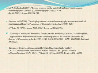  Ian A. Sutherland (2007). "Recent progress on the industrial scale pof countercurrent
chromatography".Journal of Chromatography A 1151: 6–13.
doi:10.1016/j.chroma.2007.01.143.
 Sumner, Neil (2011). "Developing counter current chromatography to meet the needs of
pharmaceuticaldiscovery". Journal of Chromatography A 1218 (36): 6107–
6113.doi:10.1016/j.chroma.2011.05.001.Retrieved 20160221.
. Kurumaya, Katsuyuki; Sakamoto, Tetsuto; Okada, Yoshihito; Kajiwara, Masahiro (1988).
"Application of droplet countercurrent chromatography to the isolation of vitamin B12".
Journal of Chromatography A 435 235–240. doi:10.1016/S00219673( 01)821816.Retrieved
20160221.
 Friesen, J. Brent; McAlpine, James B.; Chen, ShaoNong;Pauli, Guido F.
(2015)."Countercurrent Separation of Natural Products: An Update". Journal
ofNaturalProducts 78 (7): 1765–1796.doi:10.1021/np501065h. Retrieved 20160221
 