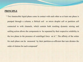 PRINCIPLE
“ Two Immiscible liquid phase come in contact with each other as at least one phase is
pumped through a column, a Helical coil or micro droplet cell or partition cell
connected to with channels, which contain both resulting dynamic mixing and
settling action allows the components to be separated by their respective solubility in
the two phase in the presence of centrifugal force on it.”. The affinity of the solute
for each phase can be measured by their partition-co-efficient that turn dictates the
order of elution for each compound”
 