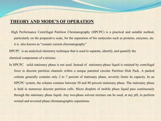THEORY AND MODE’S OF OPERATION
. High Performance Centrifugal Partition Chromatography (HPCPC) is a practical and suitable method,
particularly on the preparative scale, for the separation of bio molecules such as proteins, enzymes, etc.
it is also known as "counter current chromatography”
HPCPC is an analytical chemistry technique that is used to separate, identify, and quantify the
chemical components of a mixture.
In HPCPC solid stationary phase is not used. Instead of stationary-phase liquid is retained by centrifugal
force in discrete partition channels within a unique patented circular Partition Disk Pack. A packed
column generally contains only 2 to 7 percent of stationary phase, severely limits its capacity. In an
HPCPC system, the column contains between 50 and 80 percent stationary phase. The stationary phase
is held in numerous discrete partition cells. Micro droplets of mobile phase liquid pass continuously
through the stationary phase liquid. Any two-phase solvent mixture can be used, at any pH, to perform
normal and reversed phase chromatographic separations
 