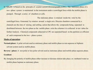 In HPCPC is based on the principle of counter current chromatography (CPC) . The stationary phase of a
two –phase system is maintained in the instrument under a centrifugal force while the mobile phase is
pumped . Through a series of chambers or cells.
The stationary phase is retained inside the rotor by the
centrifugal force. Generated by rotation around a single axis. Discrete chambers connected by a
channels are the sites of mixing and settling action that allows the compounds being separated to
distributed between the two phase as the mobile phase exits the columns it is collected in test tubes for
further Analysis . Chemical compounds subjected to CPC are separated based on the partition co-efficient
of each compound in the two – phase system.
Modes of operation:
Normal-phase: A polar solvent used as stationary phase and mobile phase as non-aqueous or biphasic
solvent system used as mobile phase.
Reverse –phase: A non polar or less polar solvent used as stationary phase and mobile phase aqueous phase.
Gradient:
By changing the polarity of mobile phase either increase or dicrease elution take place. ex: methanol-water as
mobile phase heptane as stationary phase.
 