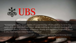 • Paul McEwen, UBS Group Head
of Technology Services
Link to full story
“Increasing the agility and scalability of our technology infrastructure is
crucial to the bank’s strategy, with Microsoft Azure, we are building on
the industry’s leading cloud platform in terms of innovation, technology,
security and regulatory compliance, which is very important as a Swiss
financial institution.”
“Increasing the agility and scalability of our technology infrastructure is crucial to the
bank’s strategy. With Microsoft Azure, we are building on the industry’s leading cloud
platform in terms of innovation, technology, security and regulatory compliance, which
is very important as a Swiss financial institution.”
Paul McEwen, UBS Group Head of Technology Services
 