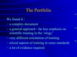 The Portfolio We found it : a complex document a general approach - far less emphasis on scientific training in the ‘ology’ very different orientation of training mixed aspects of training in some standards a lot of evidence required 