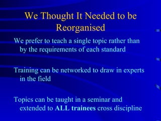 We Thought It Needed to be Reorganised We prefer to teach a single topic rather than by the requirements of each standard Training can be networked to draw in experts in the field Topics can be taught in a seminar and extended to  ALL trainees  cross discipline 