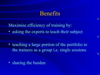 Benefits Maximise efficiency of training by: asking the experts to teach their subject teaching a large portion of the portfolio to the trainees as a group i.e. single sessions sharing the burden 