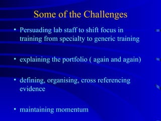Some of the Challenges Persuading lab staff to shift focus in training from specialty to generic training explaining the portfolio ( again and again) defining, organising, cross referencing evidence maintaining momentum 