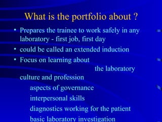What is the portfolio about ? Prepares the trainee to work safely in any laboratory - first job, first day could be called an extended induction Focus on learning about  the laboratory culture and profession aspects of governance interpersonal skills diagnostics working for the patient basic laboratory investigation  