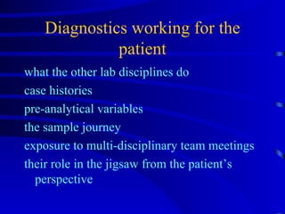 Diagnostics working for the patient what the other lab disciplines do case histories pre-analytical variables the sample journey exposure to multi-disciplinary team meetings their role in the jigsaw from the patient’s perspective 