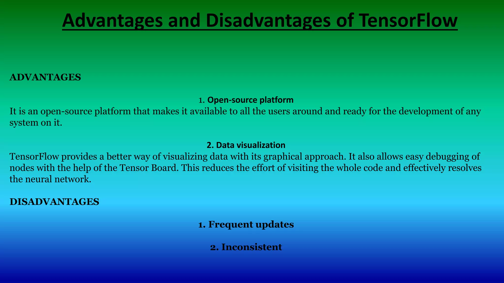 Advantages and Disadvantages of TensorFlow
ADVANTAGES
1. Open-source platform
It is an open-source platform that makes it available to all the users around and ready for the development of any
system on it.
2. Data visualization
TensorFlow provides a better way of visualizing data with its graphical approach. It also allows easy debugging of
nodes with the help of the Tensor Board. This reduces the effort of visiting the whole code and effectively resolves
the neural network.
DISADVANTAGES
1. Frequent updates
2. Inconsistent
 