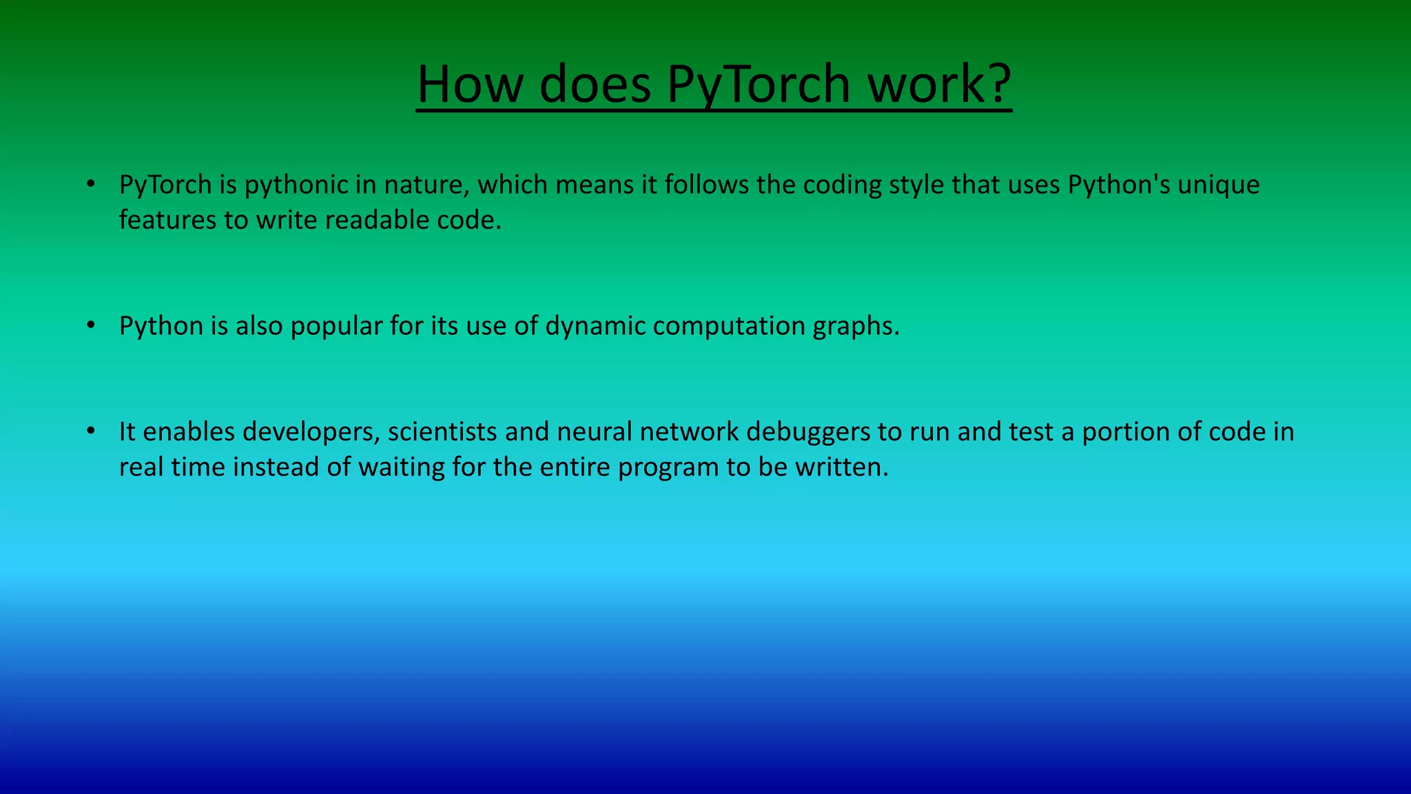 How does PyTorch work?
• PyTorch is pythonic in nature, which means it follows the coding style that uses Python's unique
features to write readable code.
• Python is also popular for its use of dynamic computation graphs.
• It enables developers, scientists and neural network debuggers to run and test a portion of code in
real time instead of waiting for the entire program to be written.
 