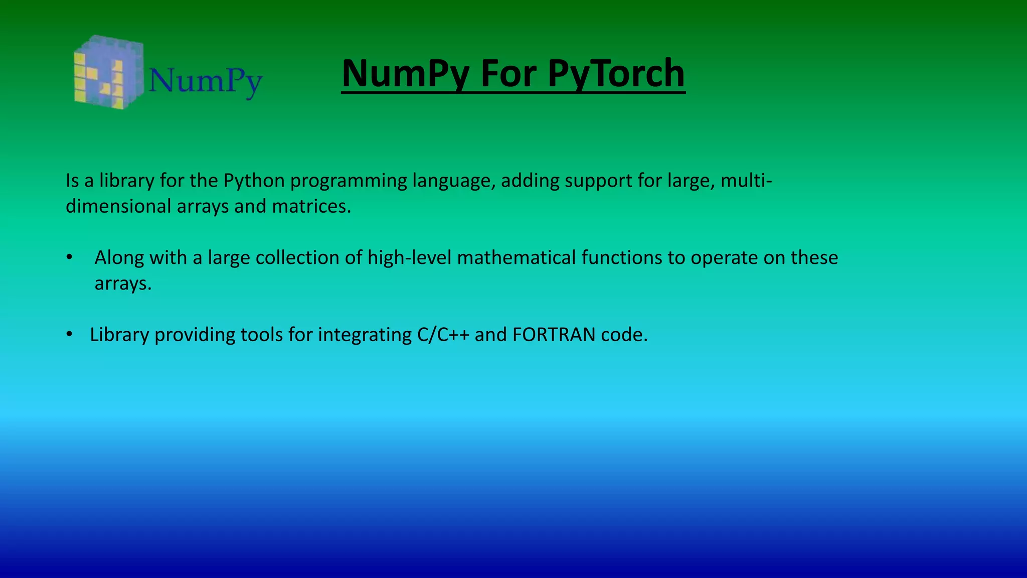NumPy For PyTorch
Is a library for the Python programming language, adding support for large, multi-
dimensional arrays and matrices.
• Along with a large collection of high-level mathematical functions to operate on these
arrays.
• Library providing tools for integrating C/C++ and FORTRAN code.
 