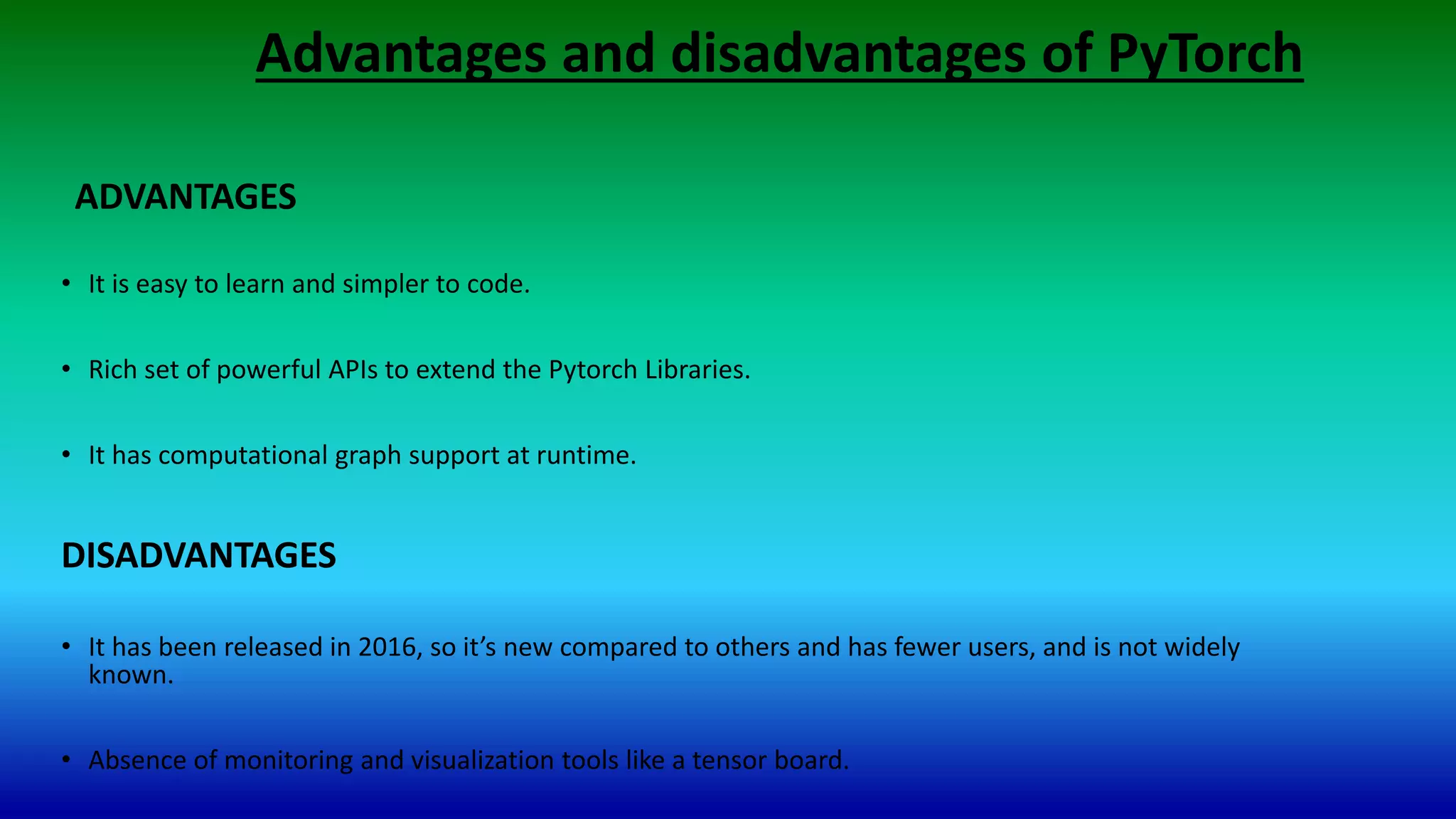 Advantages and disadvantages of PyTorch
• It is easy to learn and simpler to code.
• Rich set of powerful APIs to extend the Pytorch Libraries.
• It has computational graph support at runtime.
DISADVANTAGES
• It has been released in 2016, so it’s new compared to others and has fewer users, and is not widely
known.
• Absence of monitoring and visualization tools like a tensor board.
ADVANTAGES
 
